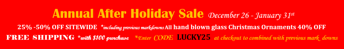 Annual After Holiday Sale December 26 - January 31st. 25% - 50% off site wide, including previous markdowns. All hand blown glass Christmas Ornaments 40% off. Free Shipping with $100 purchase. Enter code LUCKY25 at checkout to combined with previous mark downs.
