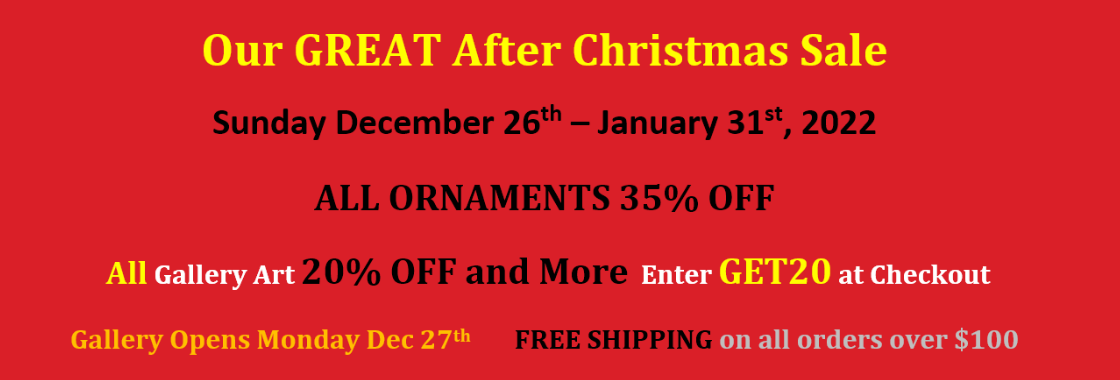 Our GREAT After Christmas Sale. Sunday December 26th – January 31st, 2022. ALL ORNAMENTS 35% OFF. All Gallery Art 20% OFF and More. Enter GET20 at Checkout. FREE SHIPPING on all orders over $100. Gallery Opens Monday Dec 27th.