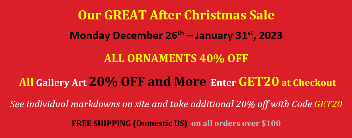 Our GREAT After Christmas Sale. Monday December 26th – January 31st, 2023. ALL ORNAMENTS 40% OFF. All Gallery Art 20% OFF and More, Enter GET20 at Checkout. See individual markdowns on site and take additional 20% off with Code GET20. FREE SHIPPING (Domestic US) on all orders over $100.